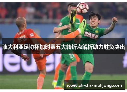 澳大利亚足协杯加时赛五大转折点解析助力胜负决出 澳大利亚足协杯加时赛五大转折点解析助力胜负决出