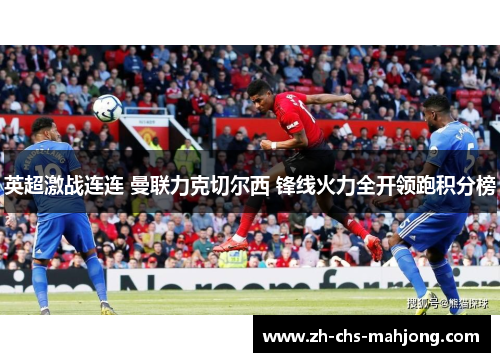 英超激战连连 曼联力克切尔西 锋线火力全开领跑积分榜