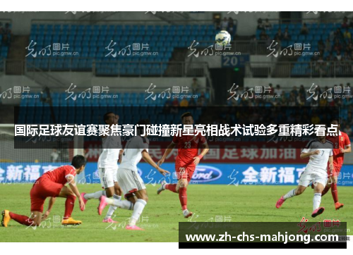 国际足球友谊赛聚焦豪门碰撞新星亮相战术试验多重精彩看点