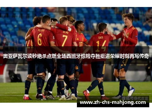 奥亚萨瓦尔读秒绝杀点燃全场西班牙惊险夺胜挺进荣耀时刻再写传奇