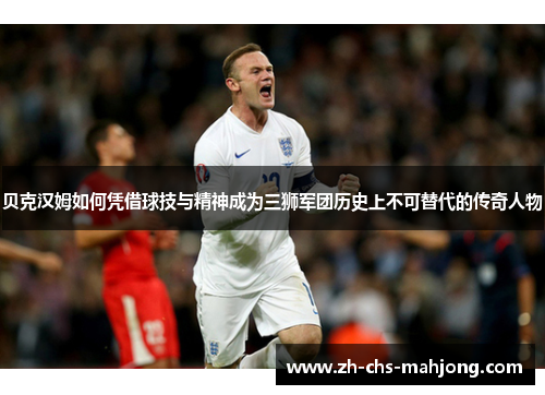 贝克汉姆如何凭借球技与精神成为三狮军团历史上不可替代的传奇人物 贝克汉姆如何凭借球技与精神成为三狮军团历史上不可替代的传奇人物